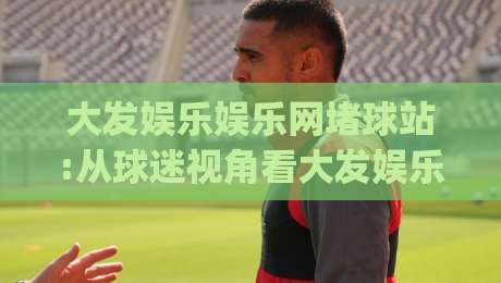 大发娱乐娱乐网堵球站:从球迷视角看大发娱乐娱乐网堵球站如何重塑观赛节奏|大发娱乐娱乐网堵球站|最全手机信誉压球网动画水位精彩片段流畅代理1080P