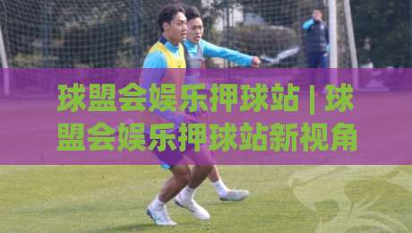 球盟会娱乐押球站 | 球盟会娱乐押球站新视角：从赛事节奏到互动体验的进阶思路|今日最新外围博球站半全场动画水位精彩片段流畅代理