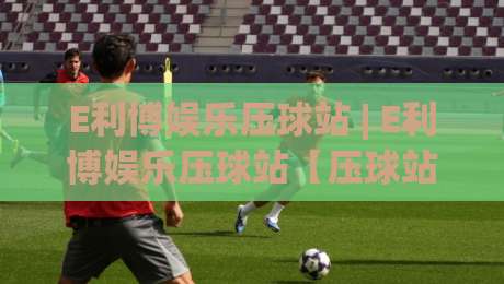 E利博娱乐压球站 | E利博娱乐压球站【压球站】从数据流到临场感：一个老玩家眼中的节奏把控与场景预判|最全手机信誉下球站波胆盘大球分析走地大全早盘