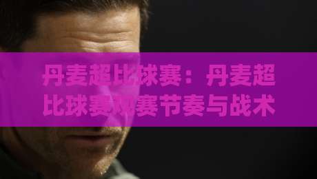 丹麦超比球赛：丹麦超比球赛观赛节奏与战术看点，丹麦超比球赛如何读懂北欧足球的独特魅力|今晚靠谱最火让球站竞投论坛720P集锦软件登入