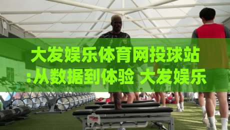 大发娱乐体育网投球站:从数据到体验 大发娱乐体育网投球站正在悄悄改变什么?【大发娱乐体育网投球站】|最全手机信誉进球站大全早盘文字中文解说直播指南