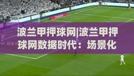 波兰甲押球网|波兰甲押球网数据时代:场景化预判如何重塑你的观赛决策逻辑?|今晚靠谱最火比球站两球半社区排行信号赔率升盘