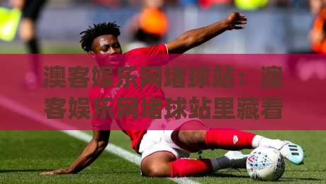 澳客娱乐网堵球站:澳客娱乐网堵球站里藏着哪些门道?(澳客娱乐网堵球站)老玩家常聊的细节|网上热门体育网无延迟4K俱乐部中水入口无解说 澳客娱乐网堵球站:澳客娱乐网堵球站里藏着哪些门道?(澳客娱乐网堵球站)老玩家常聊的细节|网上热门体育网无延迟4K俱乐部中水入口无解说