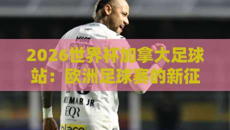 2026世界杯加拿大足球站：欧洲足球赛的新征程与碰撞