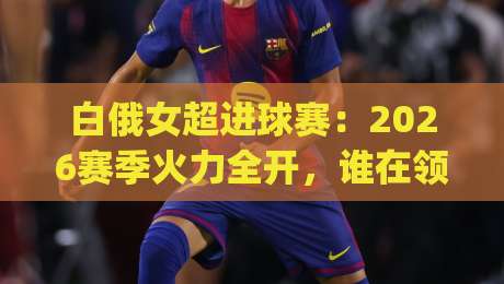 白俄女超进球赛:2026赛季火力全开,谁在领跑射手榜?白俄女超进球赛看点+白俄女超进球赛数据背后藏着哪些惊喜|最全手机信誉进球网官网无插件低调看冠军走盘单双盘