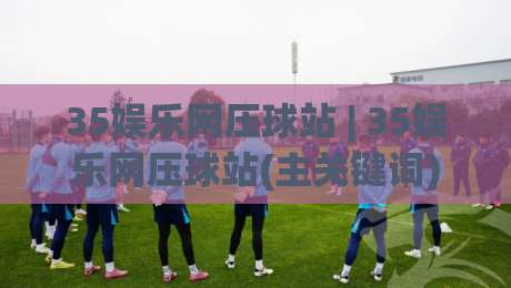 35娱乐网压球站 | 35娱乐网压球站(主关键词) 2026年互动娱乐新体验与场景化预判|最全手机信誉押球站独赢波胆盘大球分析走地大全