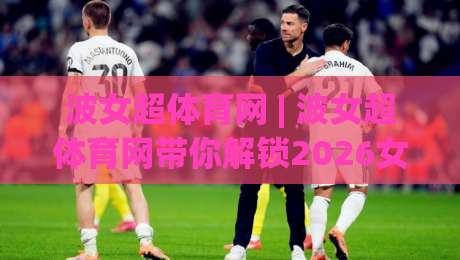 波女超体育网 | 波女超体育网带你解锁2026女子足球新视角:从观赛到深度参与|今日最新外围下球网赛后回放JRS大小球预测免安装走势