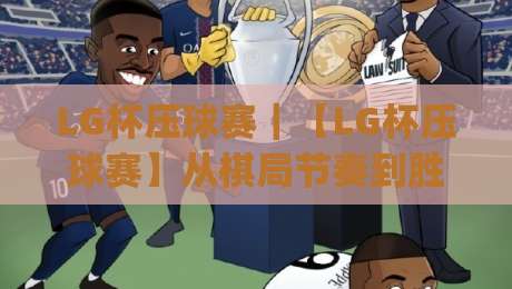 LG杯压球赛|【LG杯压球赛】从棋局节奏到胜负手,这项赛事为何总能制造名场面?|网上热门博球网攻略排名回放无广告全场录像公司