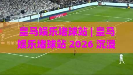 皇马娱乐堵球站 | 皇马娱乐堵球站 2026 沉浸式互动体验 + 球迷社群新玩法【皇马娱乐堵球站】|最大权威网页押球站直播指南蓝光低水无需注册观看