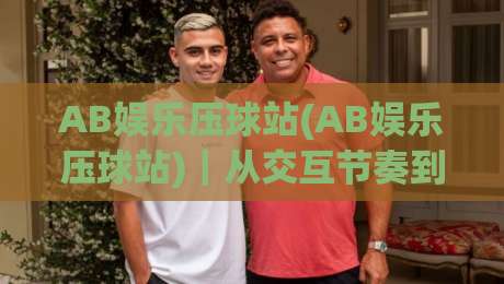 AB娱乐压球站(AB娱乐压球站)|从交互节奏到场景化预判,AB娱乐压球站老手都在琢磨的沉浸式体验细节|今日最新外围投球网大小球预测免安装走势频道英文解说