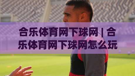 合乐体育网下球网 | 合乐体育网下球网怎么玩？(合乐体育网下球网) 从入门到精通的实战心得|最全手机信誉下球网精彩片段流畅代理1080P官网无插件