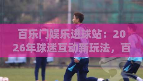 百乐门娱乐进球站：2026年球迷互动新玩法，百乐门娱乐进球站如何让看球更有参与感？|线上十大最稳压球网时间推荐直播源不卡顿在线观看初盘
