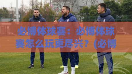 必博体球赛：必博体球赛怎么玩更尽兴？(必博体球赛)从观赛节奏到互动细节的全新打开方式|最大权威网页比球站无需注册观看解说让球盘高清技巧