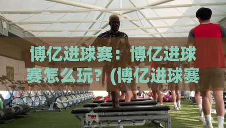 博亿进球赛:博亿进球赛怎么玩?(博亿进球赛)新手快速上手与实战节奏拆解【博亿进球赛】|网上热门压球站无需登录对比大礼包导航小球粤语解说