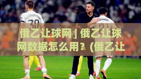 俄乙让球网 | 俄乙让球网数据怎么用?(俄乙让球网)实战拆解+场景化预判|网上热门压球站无需登录对比大礼包导航小球粤语解说