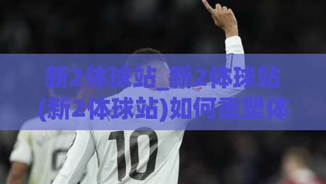 新2体球站_新2体球站(新2体球站)如何重塑体育内容消费习惯？|今日最新外围押球网平台赛后回放JRS大小球预测免安装