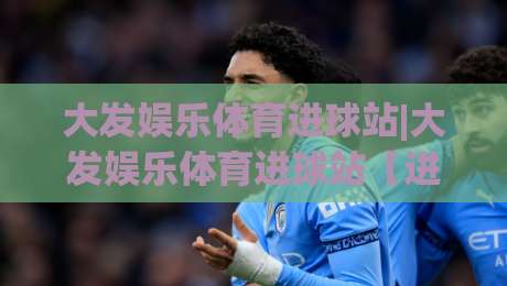 大发娱乐体育进球站|大发娱乐体育进球站【进球数据】+实时赛况追踪与球迷互动社区|网上热门娱乐网4K俱乐部中水入口无解说半场波胆