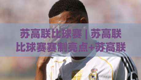 苏高联比球赛 | 苏高联比球赛赛制亮点+苏高联比球赛观赛体验与球队风格全解读|网上热门博球站导航小球粤语解说高水贴水在线