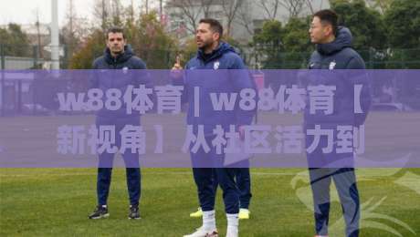 w88体育 | w88体育【新视角】从社区活力到赛事文化:w88体育连接运动热情的另一种方式|今日最新外围押球站受让视频半全场动画水位精彩片段