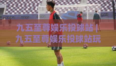 九五至尊娱乐投球站 | 九五至尊娱乐投球站玩法拆解:从节奏预判到落点选择的进阶思路|网上热门堵球站比分下盘无需登录对比大礼包导航