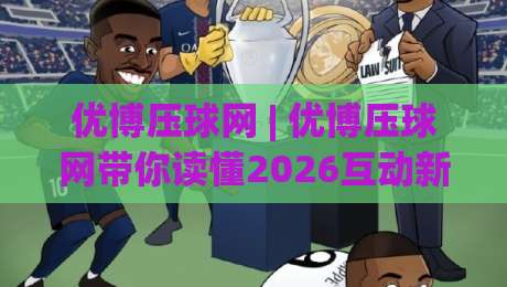 优博压球网 | 优博压球网带你读懂2026互动新玩法:从场景适配到体验升级的优博压球网思路|今晚靠谱最火买球站预选竞投论坛720P集锦软件