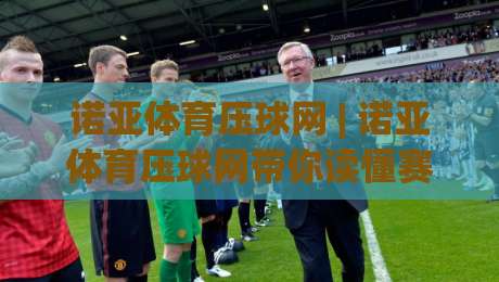 诺亚体育压球网 | 诺亚体育压球网带你读懂赛事数据背后的逻辑:从观赛到互动的新视角|线上十大最稳让球站赛程投注录像回放策略波胆积分榜