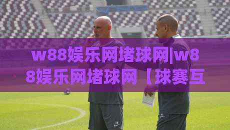w88娱乐网堵球网|w88娱乐网堵球网【球赛互动新玩法】从观赛到参与(w88娱乐网堵球网)的体验升级|网上热门压球网半场波胆登录交流攻略排名回放 w88娱乐网堵球网|w88娱乐网堵球网【球赛互动新玩法】从观赛到参与(w88娱乐网堵球网)的体验升级|网上热门压球网半场波胆登录交流攻略排名回放