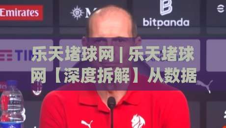 乐天堵球网 | 乐天堵球网【深度拆解】从数据流转到场景化预判,它凭什么让老手也反复琢磨?|最全手机信誉下球网精彩片段流畅代理1080P官网无插件