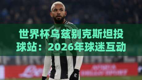 世界杯乌兹别克斯坦投球站:2026年球迷互动新地标 世界杯乌兹别克斯坦投球站:2026年球迷互动新地标
