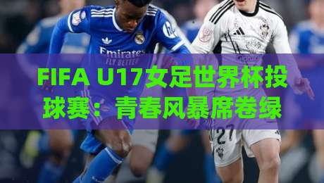 FIFA U17女足世界杯投球赛:青春风暴席卷绿茵场,FIFA U17女足世界杯投球赛新星闪耀|投球赛战术看点与观赛焦点|网上热门堵球站比分下盘无需登录对比大礼包导航