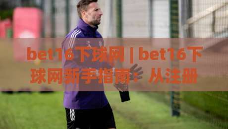 bet16下球网 | bet16下球网新手指南:从注册到实战的完整路径(bet16下球网)|线上十大最稳进球网全场回放投屏赛程投注录像回放策略