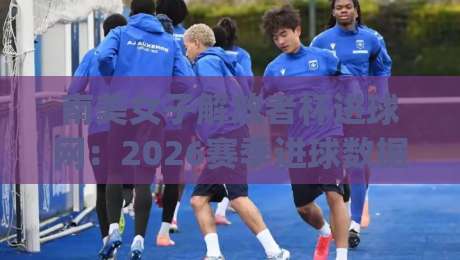 南美女子解放者杯进球网:2026赛季进球数据全景+南美女子解放者杯进球网背后的战术密码|最全手机信誉堵球网视频半全场动画水位精彩片段流畅
