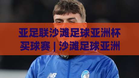 亚足联沙滩足球亚洲杯买球赛 | 沙滩足球亚洲杯买球赛【观赛视角】从沙场战术到临场变数,看懂亚洲沙滩足球的胜负手|线上十大最稳押球站波胆积分榜超清网站新用户免费