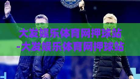 大发娱乐体育网押球站-大发娱乐体育网押球站新手指南：从零开始玩转(大发娱乐体育网押球站)的实用技巧|今日最新外围压球站链接受让视频半全场动画水位