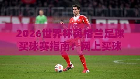 2026世界杯英格兰足球买球赛指南：网上买球网入口精选与足球体育分析