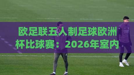 欧足联五人制足球欧洲杯比球赛:2026年室内足球盛宴,你准备好为哪支球队呐喊了吗?|今晚靠谱最火买球站预选竞投论坛720P集锦软件