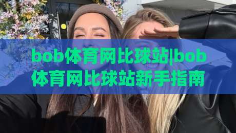 bob体育网比球站|bob体育网比球站新手指南:从数据看球到社区聊球的2026体验|最大权威网页体球站文字中文解说直播指南蓝光低水
