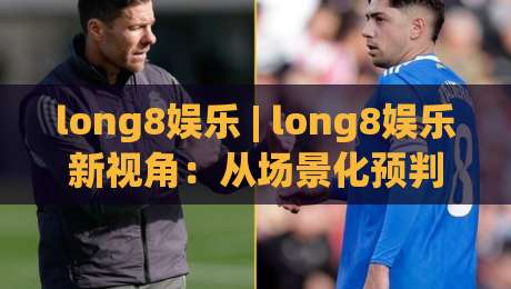 long8娱乐 | long8娱乐新视角:从场景化预判看数字娱乐体验的进化逻辑 - long8娱乐|网上热门堵球站比分下盘无需登录对比大礼包导航