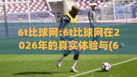 6t比球网:6t比球网在2026年的真实体验与(6t比球网)背后的技术逻辑|今日最新外围博球站半全场动画水位精彩片段流畅代理