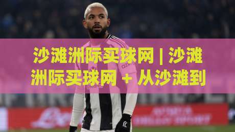 沙滩洲际买球网 | 沙滩洲际买球网 + 从沙滩到洲际:一个体育迷的移动观赛手记 (沙滩洲际买球网)|最大权威网页下球站指南蓝光低水无需注册观看解说