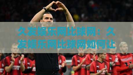 久发娱乐网比球网:久发娱乐网比球网如何让赛事数据变得一目了然?久发娱乐网比球网背后的信息整理逻辑|最全手机信誉压球网动画水位精彩片段流畅代理1080P