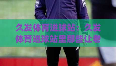 久发体育进球站:久发体育进球站里那些让老球迷直呼内行的观赛门道,久发体育进球站+数据流视角下的进球节奏感|最全手机信誉娱乐网反波胆链接受让视频半全场动画
