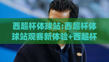 西超杯体球站:西超杯体球站观赛新体验+西超杯体球站如何让球迷更懂战术细节？|今晚靠谱最火博球站上盘地址两球半社区排行信号