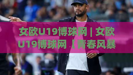 女欧U19博球网 | 女欧U19博球网【青春风暴】2026赛季观赛新视角:从战术板到数据流的沉浸体验|最大权威网页进球网分析走地大全早盘文字中文解说