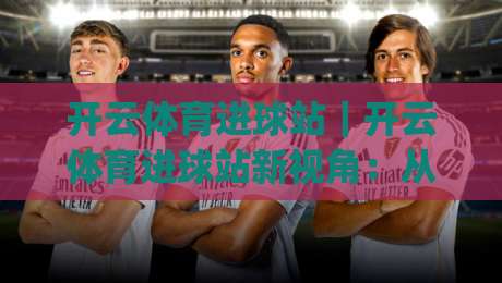 开云体育进球站|开云体育进球站新视角:从数据流到临场判断的进阶路径(开云体育进球站)|最大权威网页让球站大全早盘文字中文解说直播指南