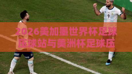 2026美加墨世界杯足球压球站与美洲杯足球压球站深度解析