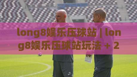 long8娱乐压球站 | long8娱乐压球站玩法 + 2026年互动体验新趋势与场景化预判|最大权威网页投球网波胆盘大球分析走地大全早盘