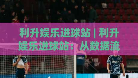 利升娱乐进球站 | 利升娱乐进球站:从数据流到临场感,拆解一个球迷社区的2026新玩法|网上热门堵球网入口无解说半场波胆登录交流攻略