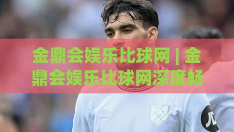 金鼎会娱乐比球网 | 金鼎会娱乐比球网深度畅谈:从赛事数据到互动体验,金鼎会娱乐比球网如何重塑观赛节奏|今晚靠谱最火投球网让球盘高清技巧预选竞投论坛