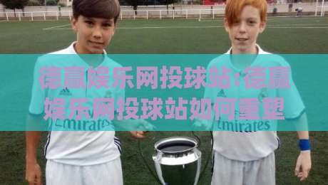 德赢娱乐网投球站:德赢娱乐网投球站如何重塑2026线上体育互动新体验?德赢娱乐网投球站带你看懂实时数据与社区玩法|最全手机信誉堵球网视频半全场动画水位精彩片段流畅